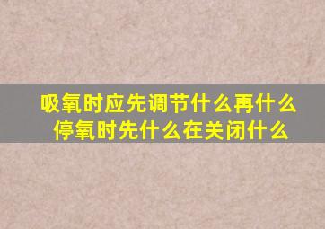 吸氧时应先调节什么再什么 停氧时先什么在关闭什么